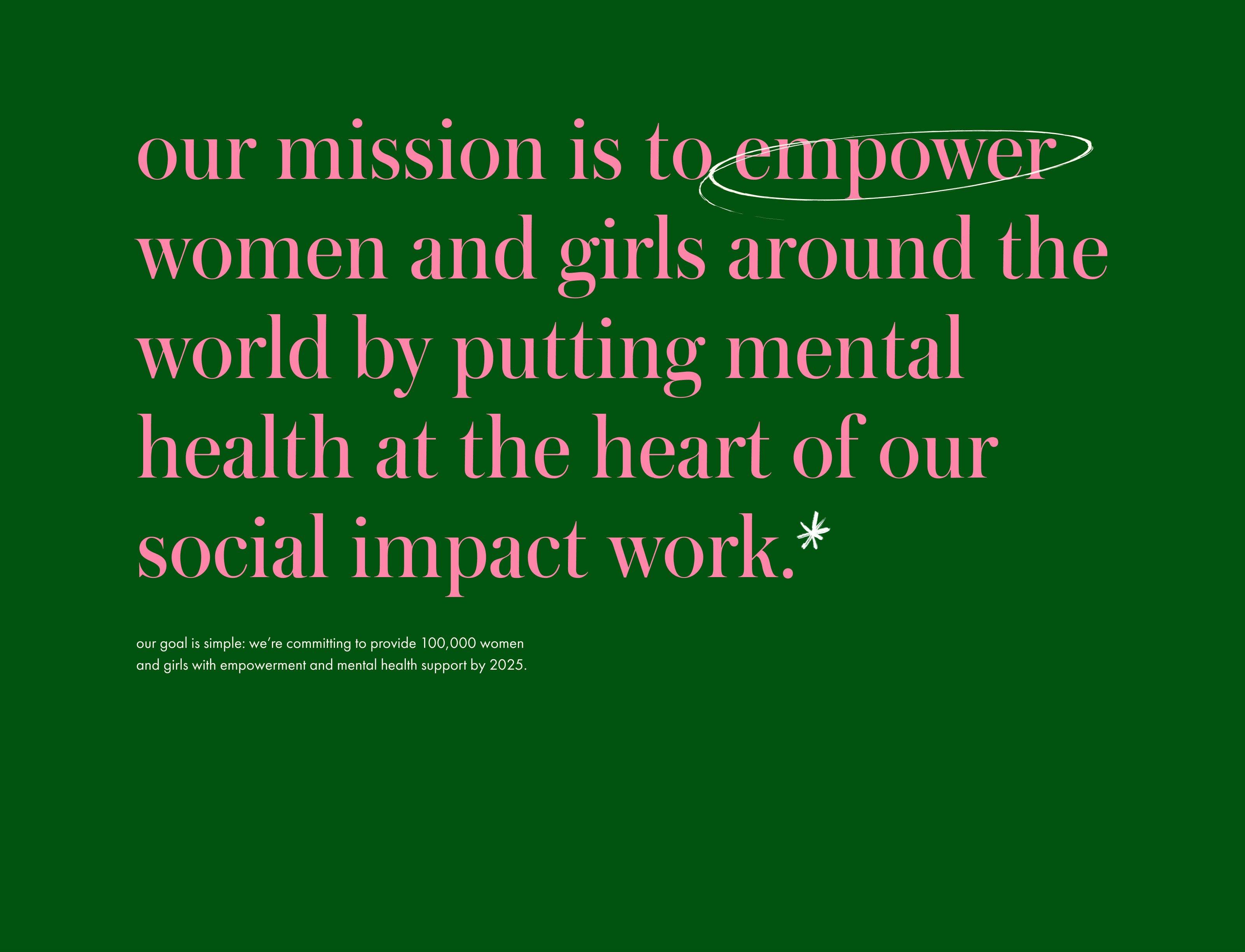 social impact / our mission is to empower women and girls around the world by putting mental health at the heart of our social impact work.