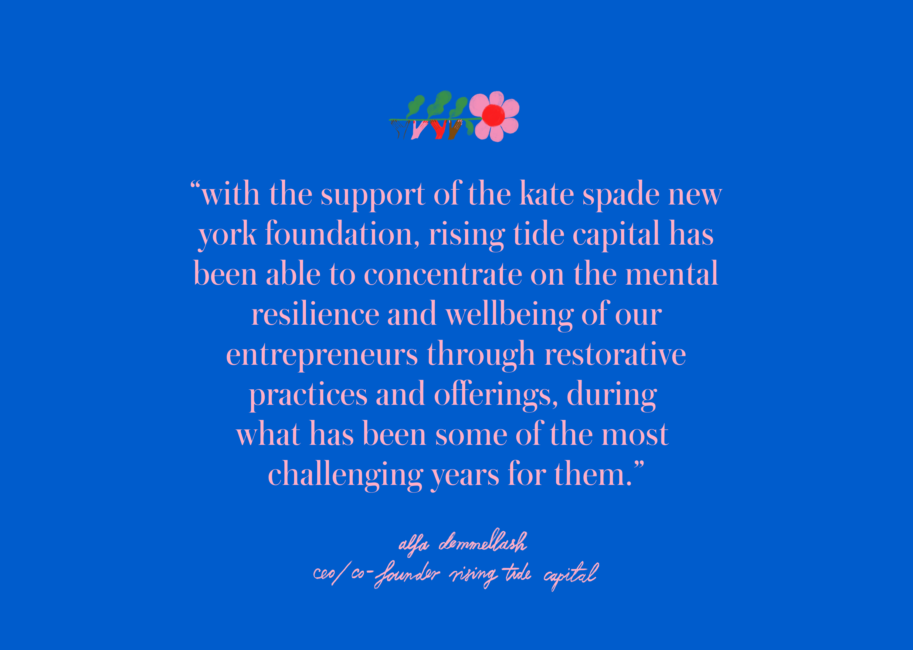 with the support of the kate spade new york foundation, Rising Tide
													Capital has been able to
													concentrate on the mental resilience and wellbeing of our entrepreneurs
													through restorative
													practices and offerings, during what has been some of the most
													challenging years for them.