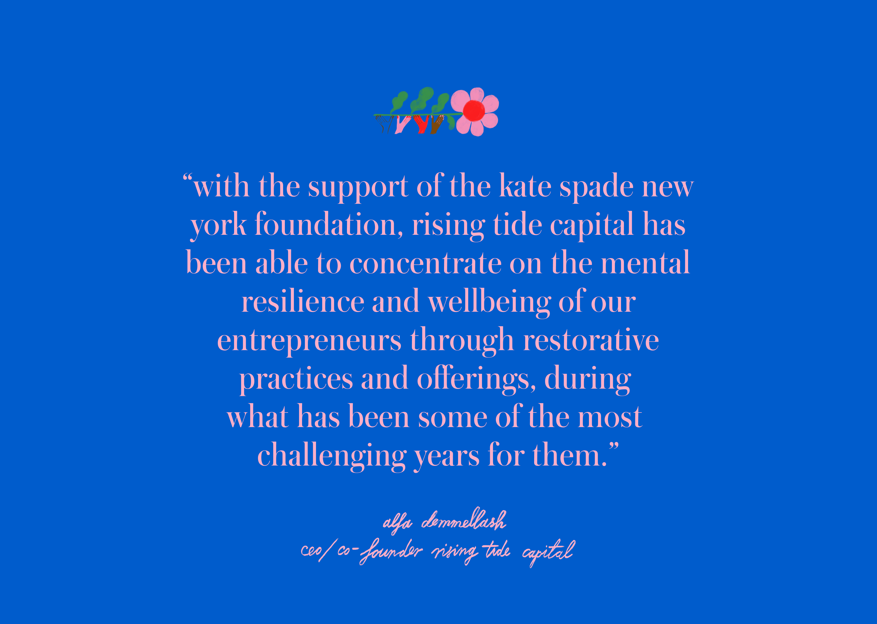 with the support of the kate spade new york foundation, Rising Tide
													Capital has been able to
													concentrate on the mental resilience and wellbeing of our entrepreneurs
													through restorative
													practices and offerings, during what has been some of the most
													challenging years for them.