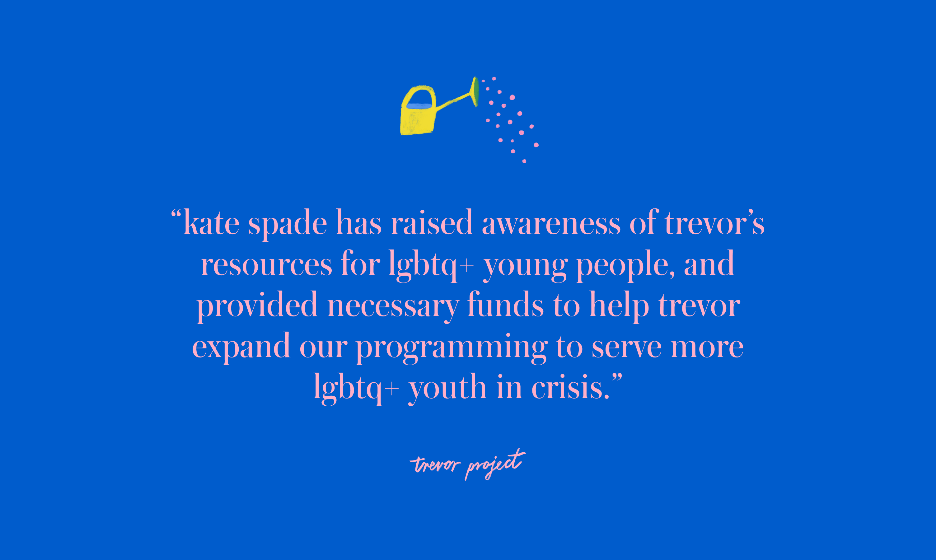 kate spade has raised awareness of Trevor's resources for LGBTQ+
												young people, and provided
												necessary funds to help Trevor expand our programming to serve more
												LGBTQ+ youth in crisis.