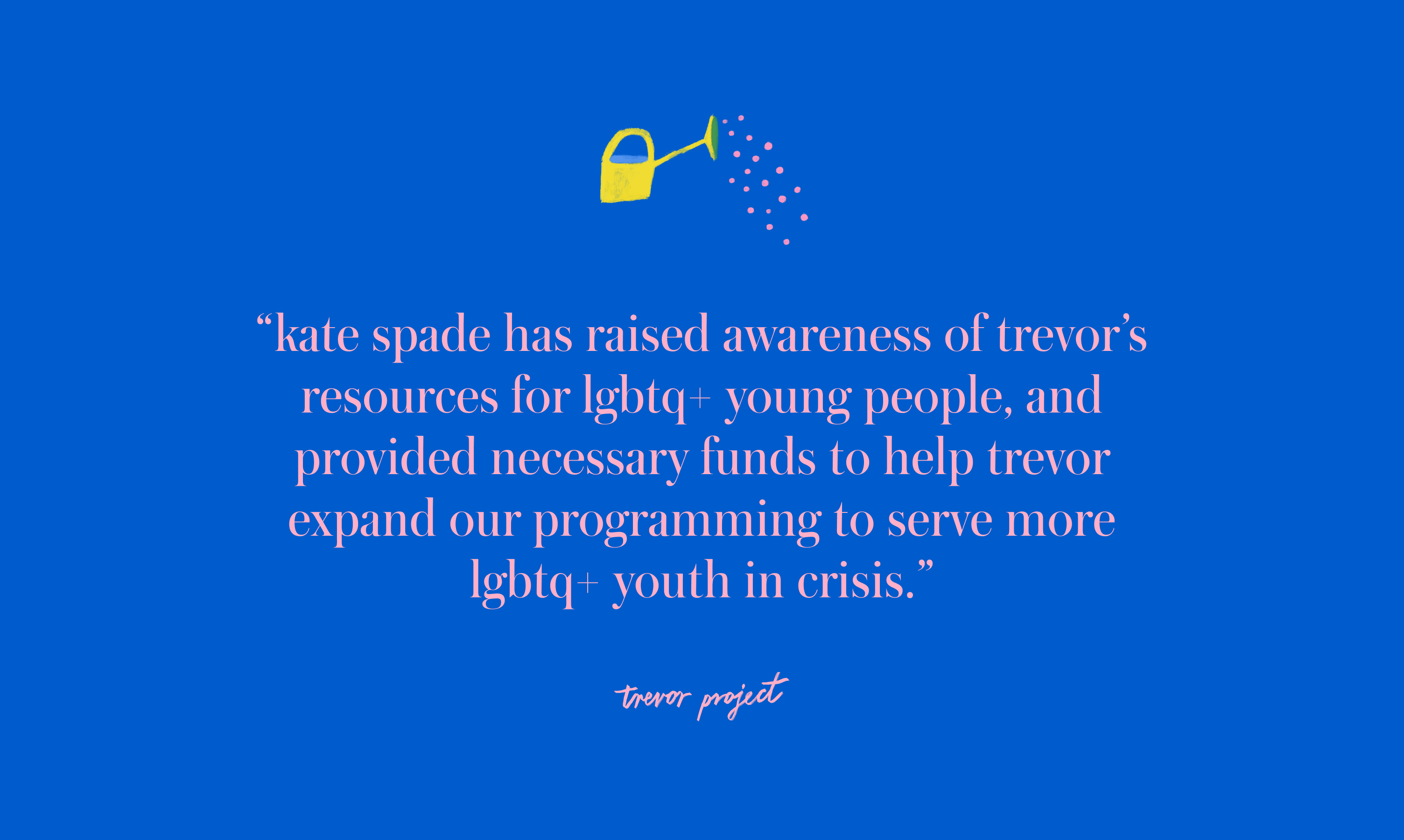 kate spade has raised awareness of Trevor's resources for LGBTQ+
												young people, and provided
												necessary funds to help Trevor expand our programming to serve more
												LGBTQ+ youth in crisis.