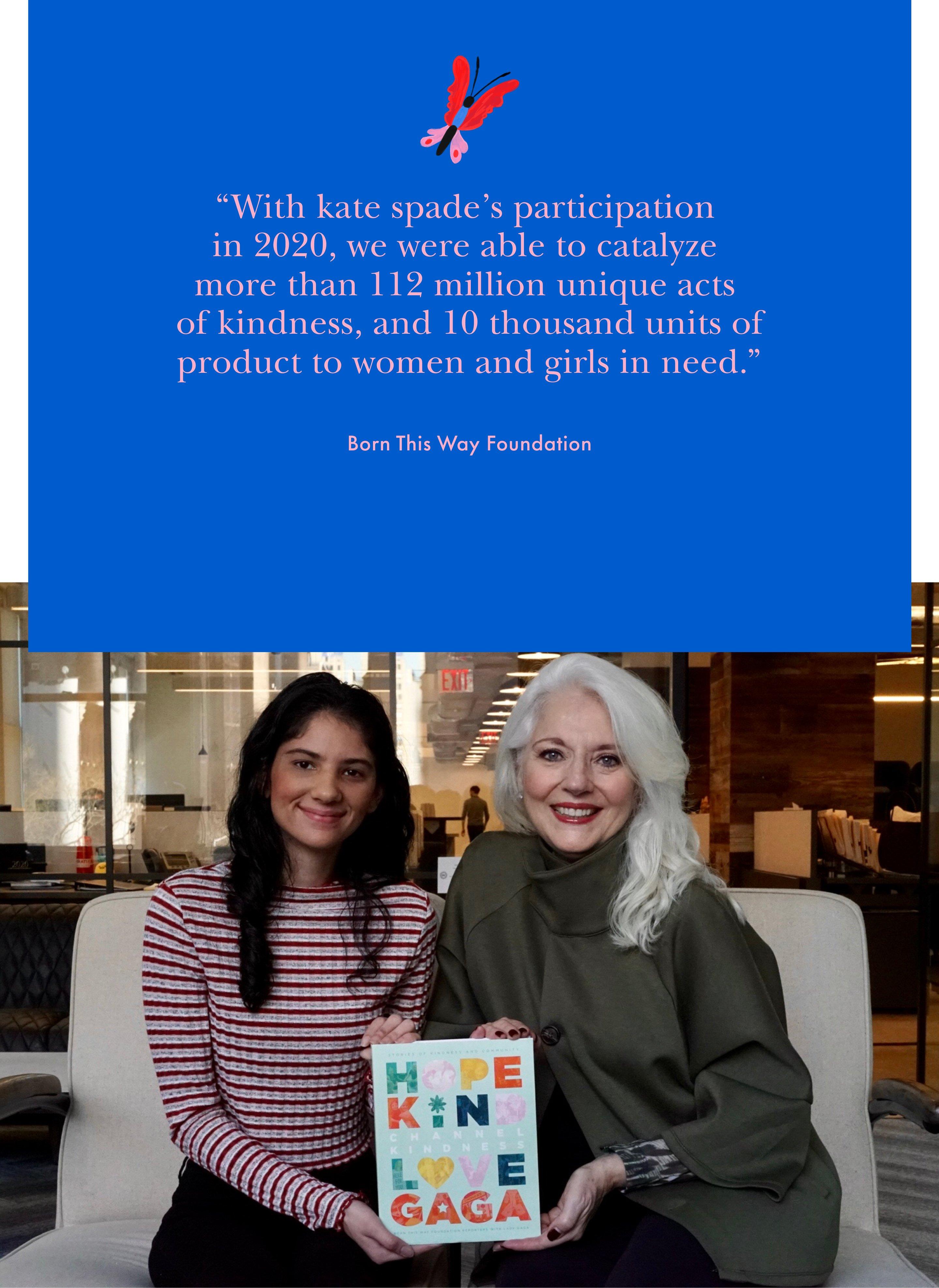 With kate spade's participation in 2020, we were able to catalyze more than 112 million unique acts of kindness, and 10 thousand units of product to women and girls in need. Born This Way Foundation