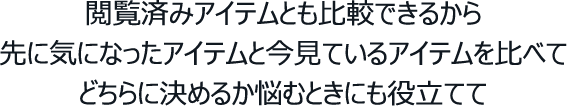 閲覧済みアイテムとも比較できるから先に気になったアイテムと今見ているアイテムを比べてどちらに決めるか悩むときにも役立てて